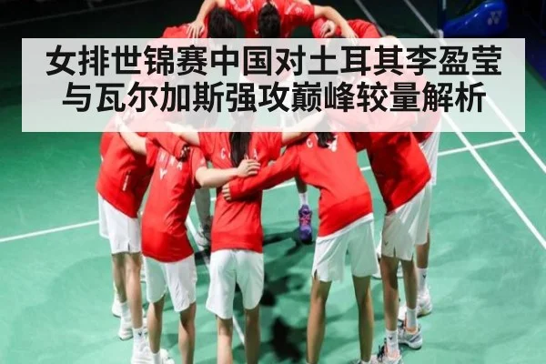 女排世锦赛中国对土耳其李盈莹与瓦尔加斯强攻巅峰较量解析